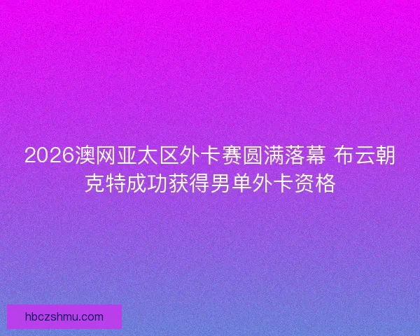 2026澳网亚太区外卡赛圆满落幕 布云朝克特成功获得男单外卡资格