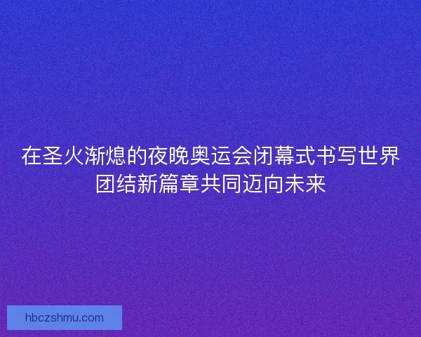 在圣火渐熄的夜晚奥运会闭幕式书写世界团结新篇章共同迈向未来 在圣火渐熄的夜晚奥运会闭幕式书写世界团结新篇章共同迈向未来