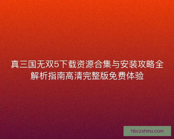 真三国无双5下载资源合集与安装攻略全解析指南高清完整版免费体验 真三国无双5下载资源合集与安装攻略全解析指南高清完整版免费体验