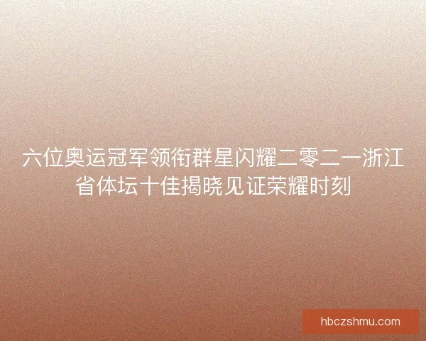 六位奥运冠军领衔群星闪耀二零二一浙江省体坛十佳揭晓见证荣耀时刻