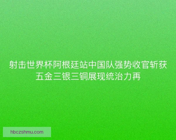 射击世界杯阿根廷站中国队强势收官斩获五金三银三铜展现统治力再