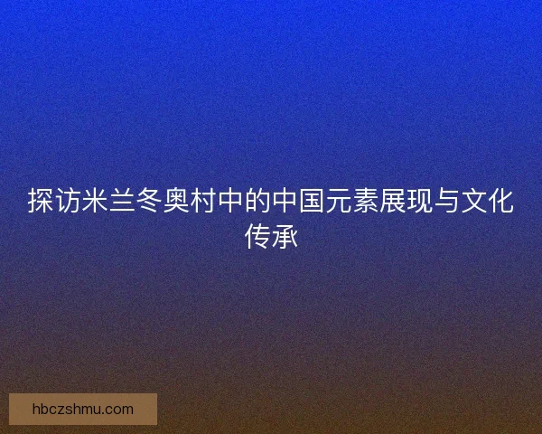 探访米兰冬奥村中的中国元素展现与文化传承