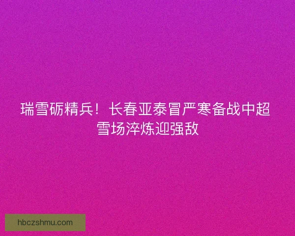 瑞雪砺精兵！长春亚泰冒严寒备战中超 雪场淬炼迎强敌