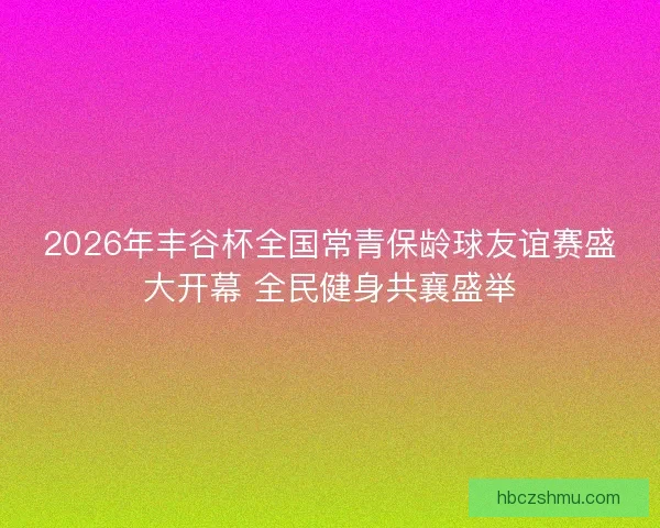 2026年丰谷杯全国常青保龄球友谊赛盛大开幕 全民健身共襄盛举