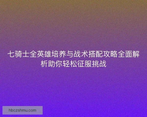 七骑士全英雄培养与战术搭配攻略全面解析助你轻松征服挑战