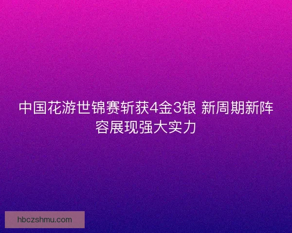 中国花游世锦赛斩获4金3银 新周期新阵容展现强大实力