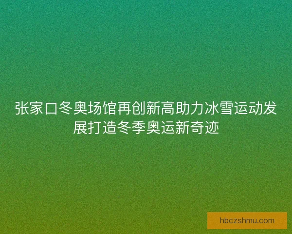 张家口冬奥场馆再创新高助力冰雪运动发展打造冬季奥运新奇迹