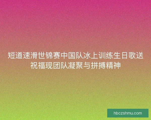 短道速滑世锦赛中国队冰上训练生日歌送祝福现团队凝聚与拼搏精神