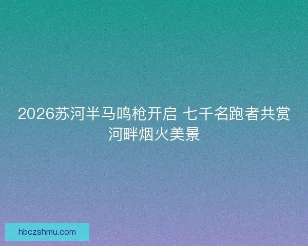 2026苏河半马鸣枪开启 七千名跑者共赏河畔烟火美景