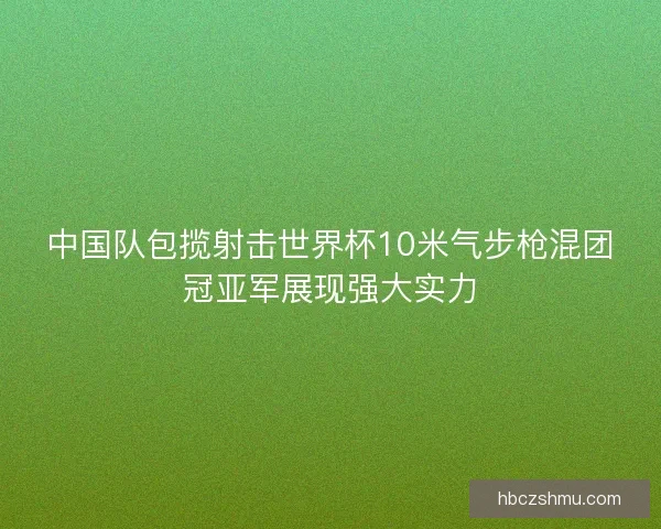中国队包揽射击世界杯10米气步枪混团冠亚军展现强大实力