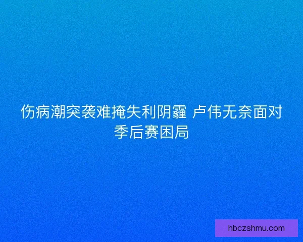 伤病潮突袭难掩失利阴霾 卢伟无奈面对季后赛困局