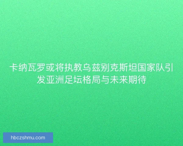 卡纳瓦罗或将执教乌兹别克斯坦国家队引发亚洲足坛格局与未来期待