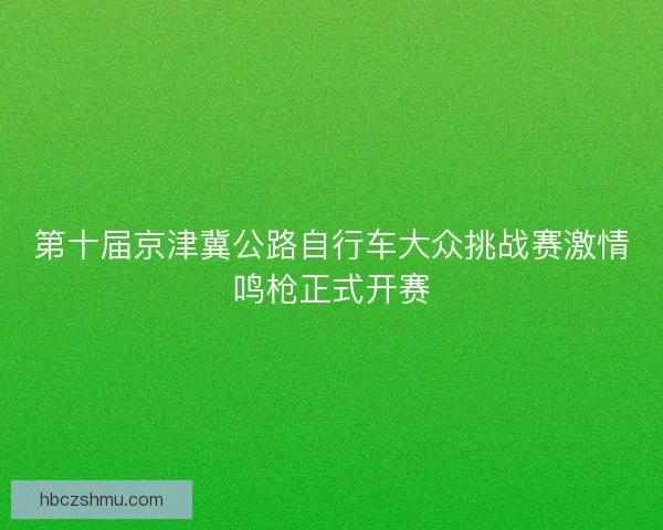 第十届京津冀公路自行车大众挑战赛激情鸣枪正式开赛 第十届京津冀公路自行车大众挑战赛激情鸣枪正式开赛