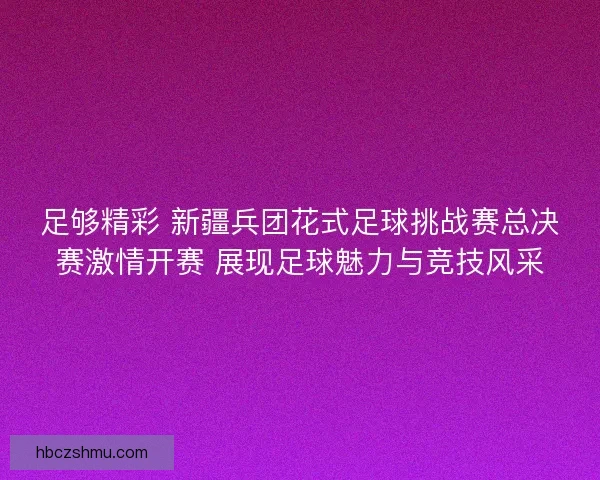 足够精彩 新疆兵团花式足球挑战赛总决赛激情开赛 展现足球魅力与竞技风采 足够精彩 新疆兵团花式足球挑战赛总决赛激情开赛 展现足球魅力与竞技风采