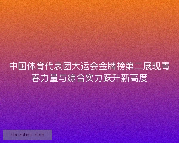 中国体育代表团大运会金牌榜第二展现青春力量与综合实力跃升新高度 中国体育代表团大运会金牌榜第二展现青春力量与综合实力跃升新高度