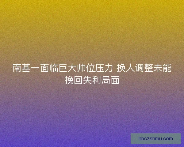 南基一面临巨大帅位压力 换人调整未能挽回失利局面 南基一面临巨大帅位压力 换人调整未能挽回失利局面