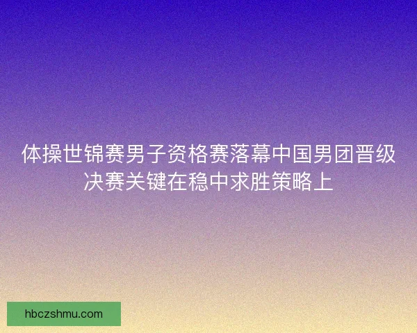 体操世锦赛男子资格赛落幕中国男团晋级决赛关键在稳中求胜策略上
