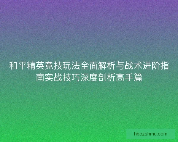 和平精英竞技玩法全面解析与战术进阶指南实战技巧深度剖析高手篇 和平精英竞技玩法全面解析与战术进阶指南实战技巧深度剖析高手篇