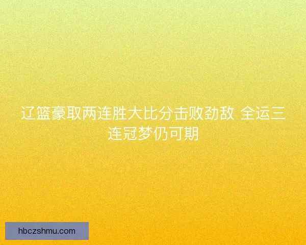 辽篮豪取两连胜大比分击败劲敌 全运三连冠梦仍可期