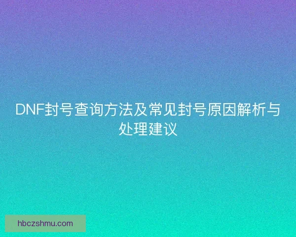 DNF封号查询方法及常见封号原因解析与处理建议 DNF封号查询方法及常见封号原因解析与处理建议
