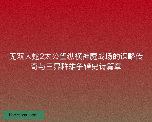 无双大蛇2太公望纵横神魔战场的谋略传奇与三界群雄争锋史诗篇章