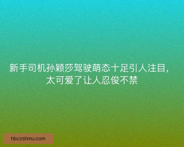 新手司机孙颖莎驾驶萌态十足引人注目，太可爱了让人忍俊不禁