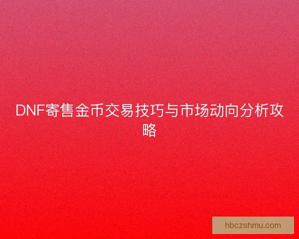 DNF寄售金币交易技巧与市场动向分析攻略 DNF寄售金币交易技巧与市场动向分析攻略