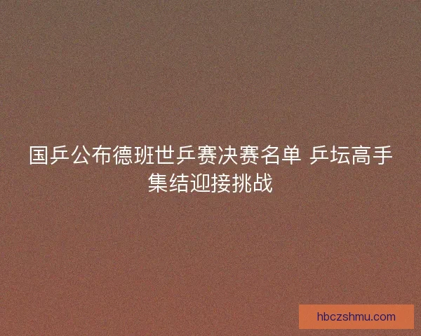 国乒公布德班世乒赛决赛名单 乒坛高手集结迎接挑战 国乒公布德班世乒赛决赛名单 乒坛高手集结迎接挑战