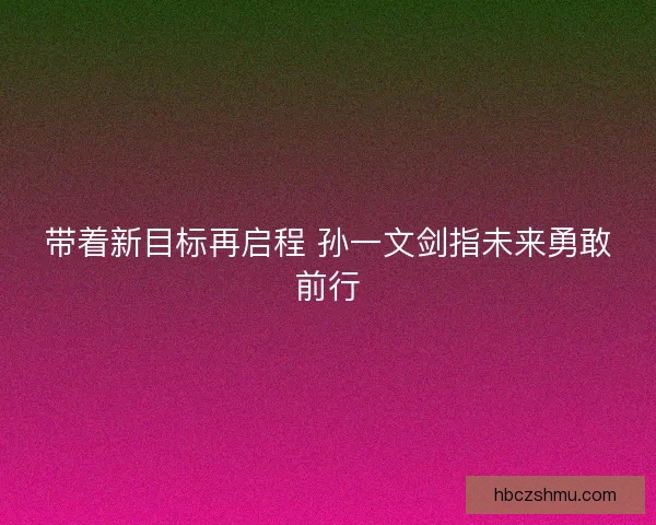 带着新目标再启程 孙一文剑指未来勇敢前行 带着新目标再启程 孙一文剑指未来勇敢前行