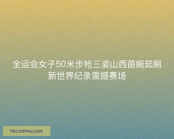 全运会女子50米步枪三姿山西苗婉茹刷新世界纪录震撼赛场 全运会女子50米步枪三姿山西苗婉茹刷新世界纪录震撼赛场