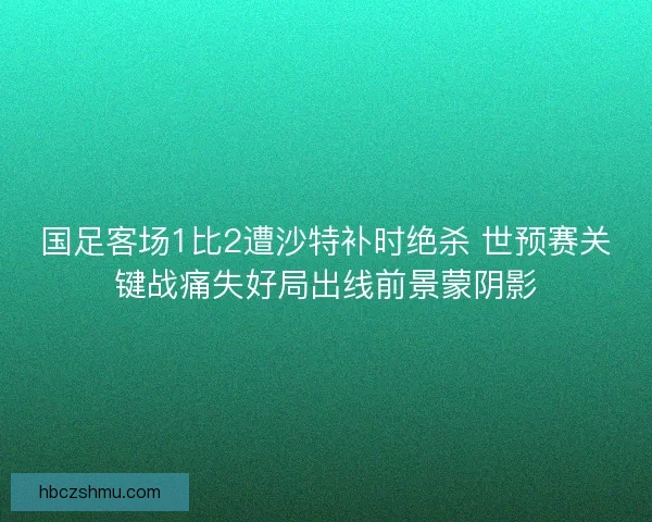 国足客场1比2遭沙特补时绝杀 世预赛关键战痛失好局出线前景蒙阴影 国足客场1比2遭沙特补时绝杀 世预赛关键战痛失好局出线前景蒙阴影